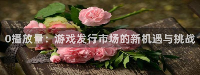顺盈娱乐龙虎和平台哪个好：0播放量：游戏发行市场的新机遇与挑战
